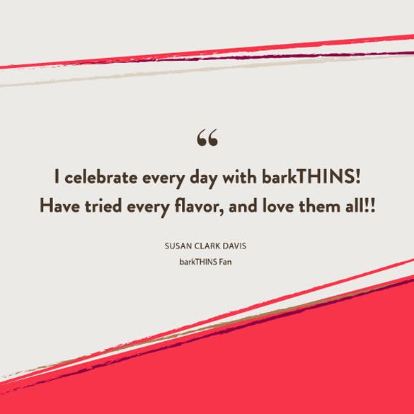 I celebrate every day with barkTHINS! Have tried every flavor, and love them all!! Susan Clark Davis